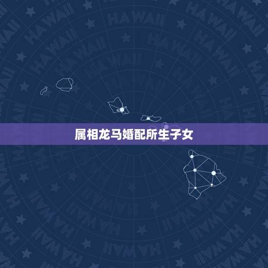 属相龙马婚配所生子女,龙和马的属相合不合 属相龙马婚配所生子女,龙和马的属相合不合