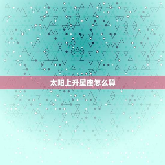太阳上升星座怎么算，怎么算太阳上升星座。