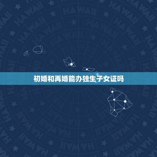 初婚和再婚能办独生子女证吗,再婚家庭如何办独生子女证 初婚和再婚能办独生子女证吗,再婚家庭如何办独生子女证