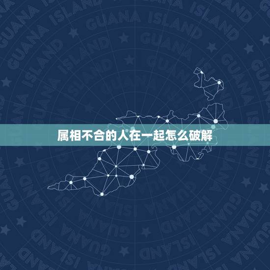 属相不合的人在一起怎么破解，属相婚配不合如何破解