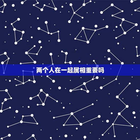 两个人在一起属相重要吗,两个人在一起,属相真的重要吗 两个人在一起属相重要吗,两个人在一起,属相真的重要吗