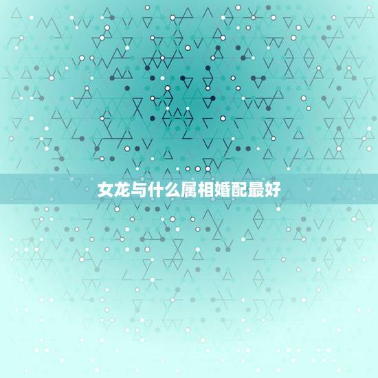 女龙与什么属相婚配最好,龙与什么属相相配最好 女龙与什么属相婚配最好,龙与什么属相相配最好