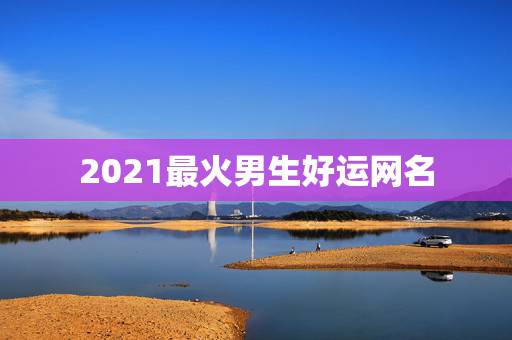 2021最火男生好运网名,微信昵称2021最新的男 2021最火男生好运网名,微信昵称2021最新的男