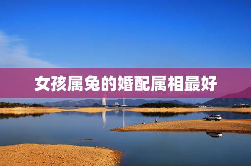 女孩属兔的婚配属相最好,女孩,属兔找什么属相的比较好? 女孩属兔的婚配属相最好,女孩,属兔找什么属相的比较好?