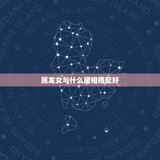 属龙女与什么属相婚配好,属龙的女孩和什么属相最配 属龙女与什么属相婚配好,属龙的女孩和什么属相最配