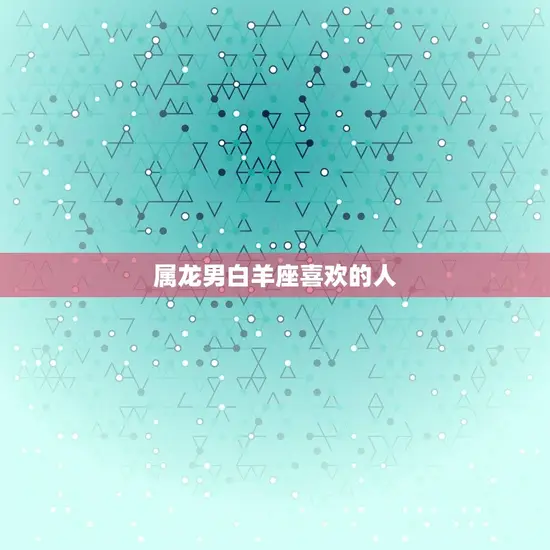 属龙男白羊座喜欢的人 属龙男白羊座喜欢的人