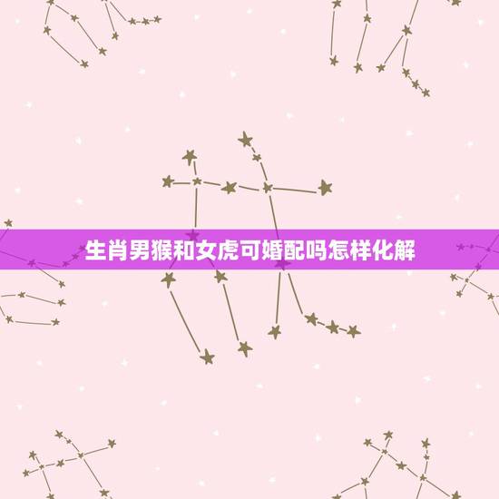 生肖男猴和女虎可婚配吗怎样化解,属猴男和属虎女相配吗 生肖男猴和女虎可婚配吗怎样化解,属猴男和属虎女相配吗