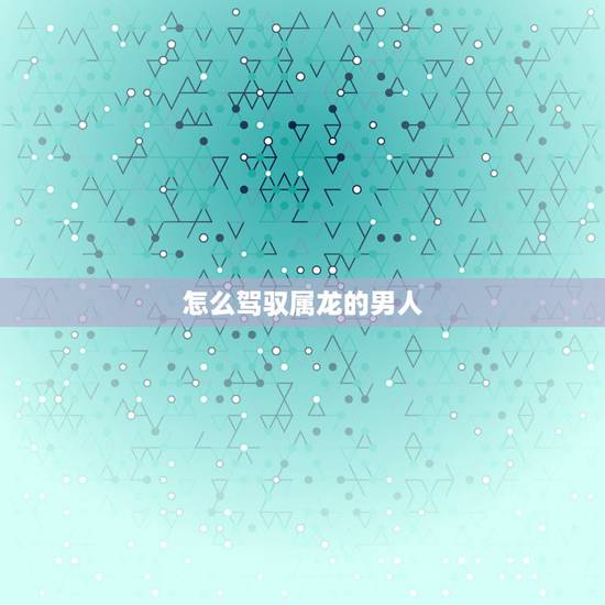 怎么驾驭属龙的男人,属龙男人的性格和脾气 怎么驾驭属龙的男人,属龙男人的性格和脾气