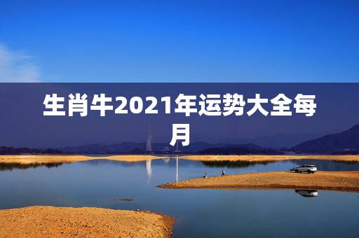 生肖牛2021年运势大全每月,2021年12生肖每月运势详解 生肖牛2021年运势大全每月,2021年12生肖每月运势详解