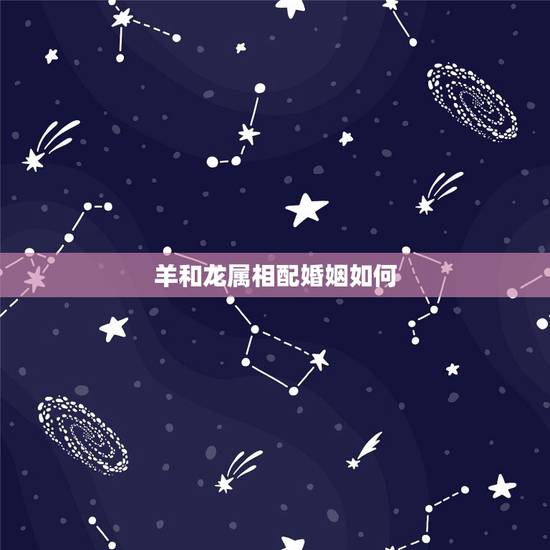 羊和龙属相配婚姻如何,羊和龙相配吗 羊和龙属相配婚姻如何,羊和龙相配吗