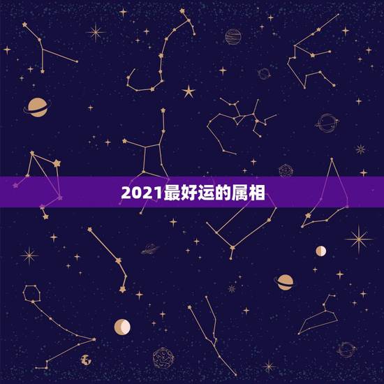 2021最好运的属相,2021年运气最差的生肖年份 2021最好运的属相,2021年运气最差的生肖年份