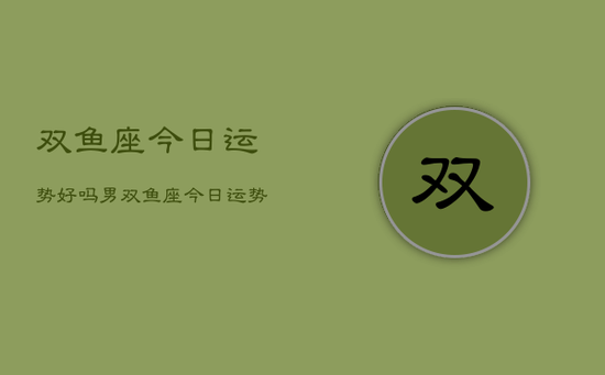 双鱼座今日运势好吗男,双鱼座今日运势男性好吗 双鱼座今日运势好吗男,双鱼座今日运势男性好吗