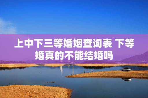 上中下三等婚姻查询表 下等婚真的不能结婚吗 上中下三等婚姻查询表 下等婚真的不能结婚吗