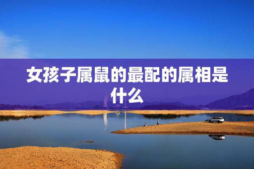 女孩子属鼠的最配的属相是什么，属鼠的女孩子和什么属相最适合