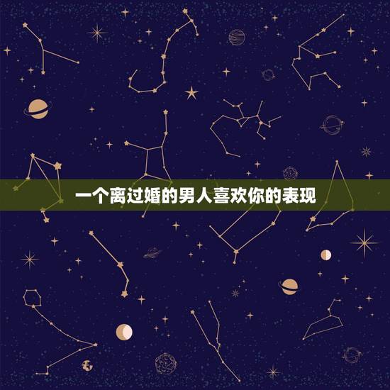 一个离过婚的男人喜欢你的表现，一个离过婚的男人在喜欢你、你会感觉他是爱