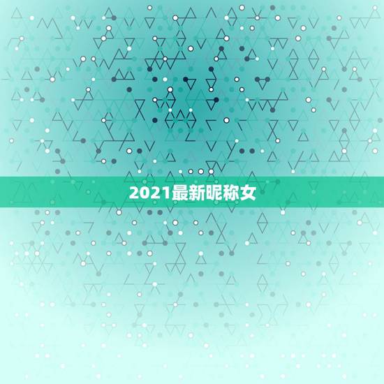 2021最新昵称女，微信昵称2021最新的女