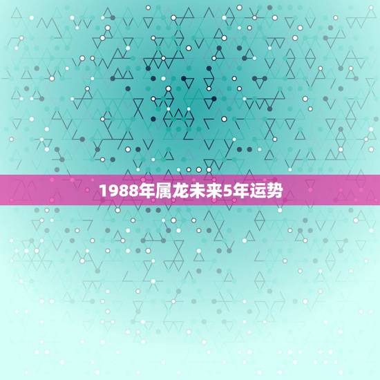 1988年属龙未来5年运势,1988年属龙人2022年全年运势详解 1988年属龙未来5年运势,1988年属龙人2022年全年运势详解
