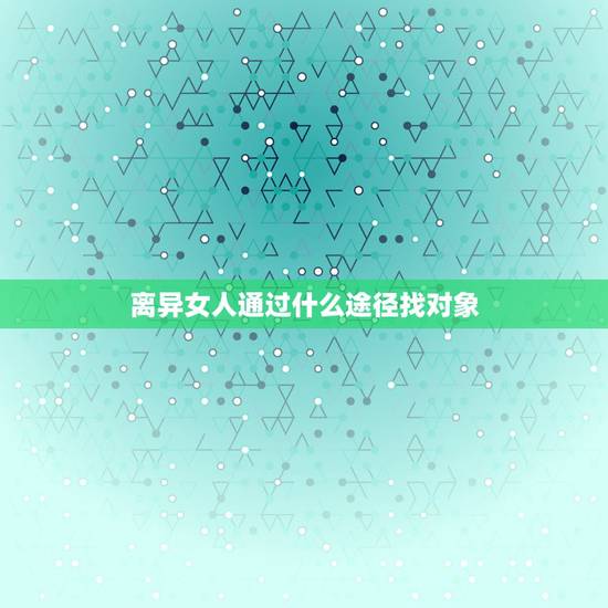 离异女人通过什么途径找对象，离过婚的女人找对象需要哪些条件呢？