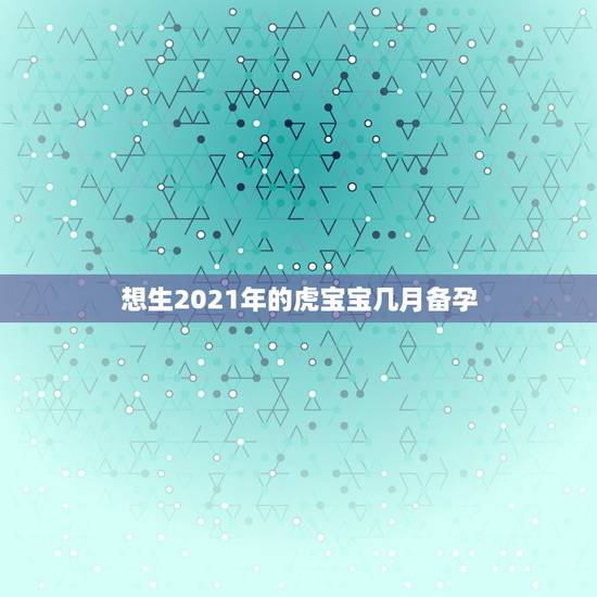想生2021年的虎宝宝几月备孕，想生2022年的虎宝宝几月备孕？