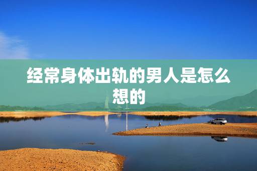 经常身体出轨的男人是怎么想的,出轨的男人,内心到底是怎么想的? 经常身体出轨的男人是怎么想的,出轨的男人,内心到底是怎么想的?