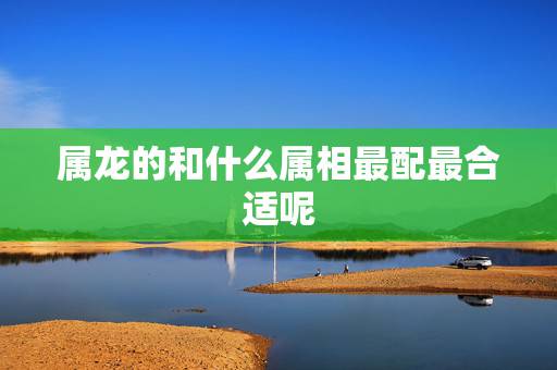 属龙的和什么属相最配最合适呢,属龙男和什么属相最配 属龙的和什么属相最配最合适呢,属龙男和什么属相最配