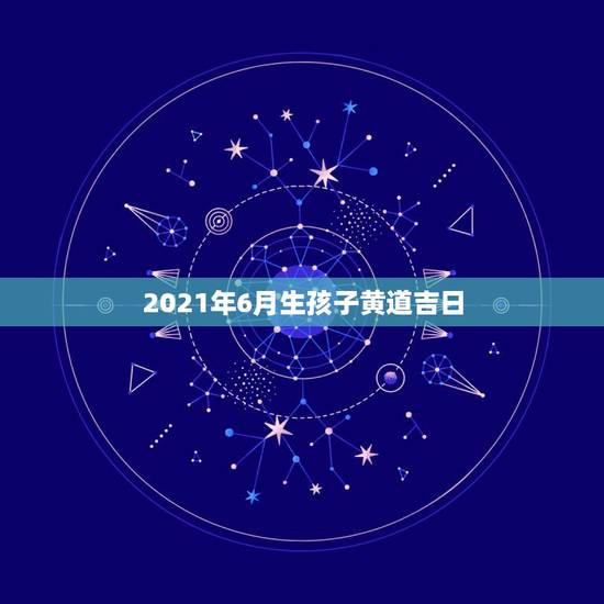 2021年6月生孩子黄道吉日，2021年3月生子黄道吉日一览表
