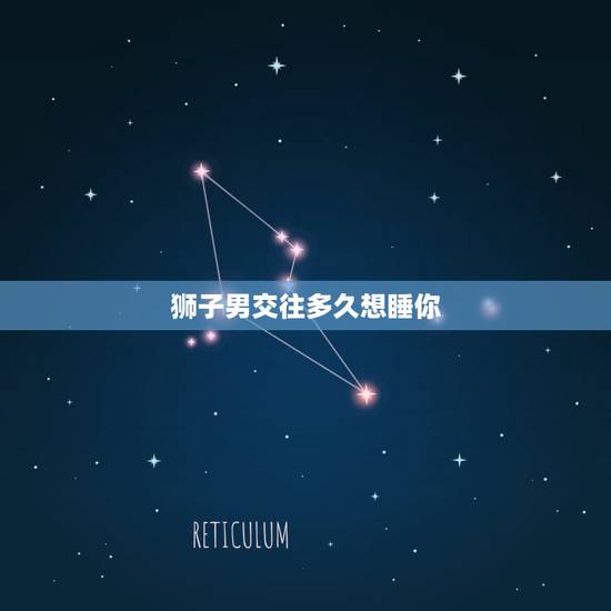 狮子男交往多久想睡你,狮子男喜欢一个人或者对一个人有好感会保持多长时间 狮子男交往多久想睡你,狮子男喜欢一个人或者对一个人有好感会保持多长时间