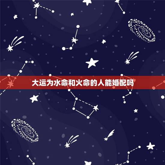 大运为水命和火命的人能婚配吗,水命男和火命女相克吗? 大运为水命和火命的人能婚配吗,水命男和火命女相克吗?
