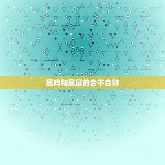 属鸡和属鼠的合不合财,属鼠和属鸡的合不合财 属鸡和属鼠的合不合财,属鼠和属鸡的合不合财