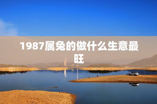 1987属兔的做什么生意最旺,属兔的人做什么生意好? 1987属兔的做什么生意最旺,属兔的人做什么生意好?
