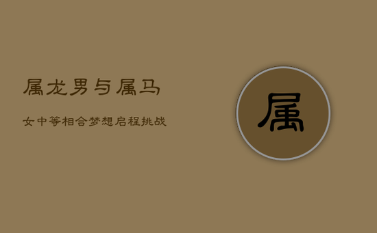 属龙男与属马女：中等相合，梦想启程，挑战持久爱恋