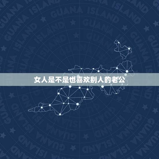 女人是不是也喜欢别人的老公,女人为什么总是会喜欢别人的老公呢 女人是不是也喜欢别人的老公,女人为什么总是会喜欢别人的老公呢