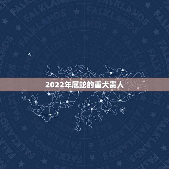 2022年属蛇的重大贵人 2022运气最好的属相蛇 2022年属蛇的重大贵人 2022运气最好的属相蛇