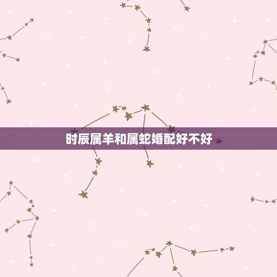 时辰属羊和属蛇婚配好不好,属羊和属蛇相配吗? 时辰属羊和属蛇婚配好不好,属羊和属蛇相配吗?