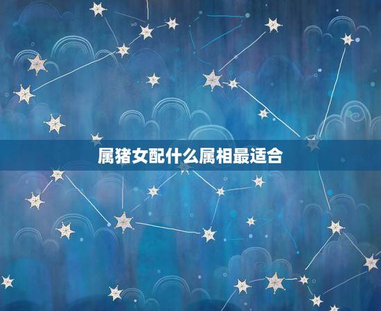 属猪女配什么属相最适合，属猪女的属相婚配表，女属猪和什么属相最配