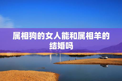 属相狗的女人能和属相羊的结婚吗，属狗和属羊的男女结婚后的生活真的会不幸