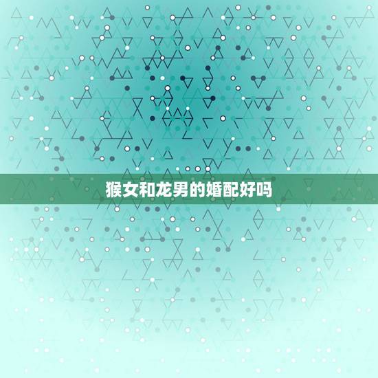 猴女和龙男的婚配好吗，属猴女跟属龙男相配吗？