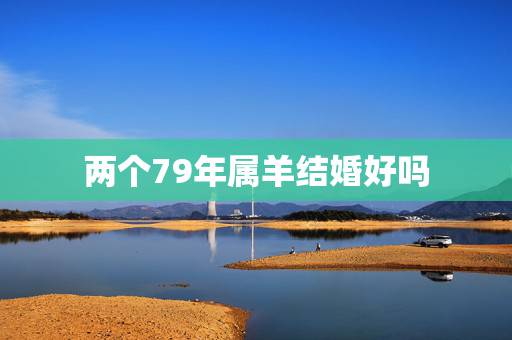 两个79年属羊结婚好吗,79年两夫妻属羊的好不好 两个79年属羊结婚好吗,79年两夫妻属羊的好不好