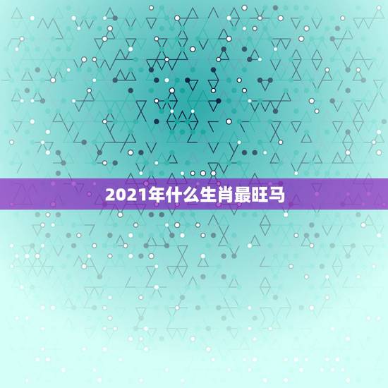 2021年什么生肖最旺马,2021年生肖运势属马 2021年什么生肖最旺马,2021年生肖运势属马