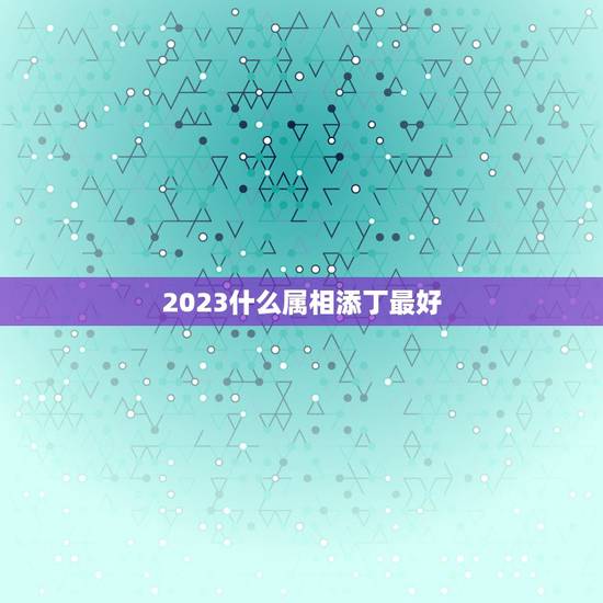 2023什么属相添丁最好，添丁又添喜，福气传三代的生肖都有哪些？