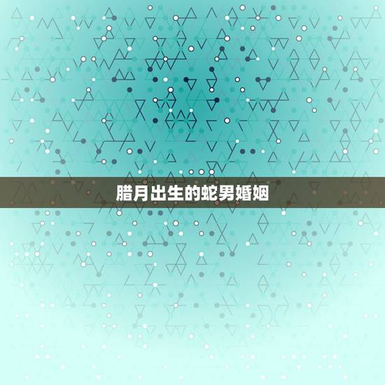 腊月出生的蛇男婚姻,属蛇女十二月出生命运 腊月出生的蛇男婚姻,属蛇女十二月出生命运