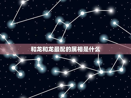 和龙和龙最配的属相是什么,属龙的和什么属相最配 和龙和龙最配的属相是什么,属龙的和什么属相最配