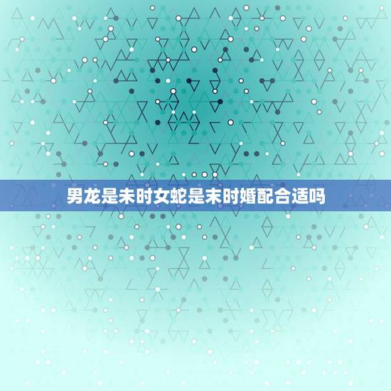 男龙是未时女蛇是末时婚配合适吗，男属龙女属蛇可以相配结婚吗？父母辈都说