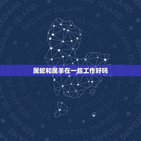 属蛇和属羊在一起工作好吗,男蛇女羊在一起财运好吗 属蛇和属羊在一起工作好吗,男蛇女羊在一起财运好吗