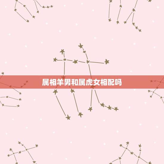 属相羊男和属虎女相配吗,属羊男生和属虎女生配吗 属相羊男和属虎女相配吗,属羊男生和属虎女生配吗