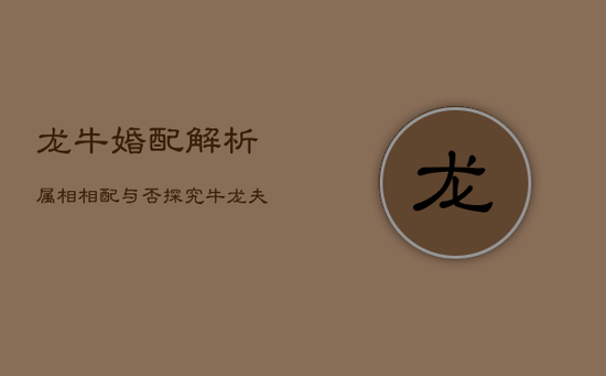 龙牛婚配解析:属相相配与否,探究牛龙夫妻缘 龙牛婚配解析:属相相配与否,探究牛龙夫妻缘