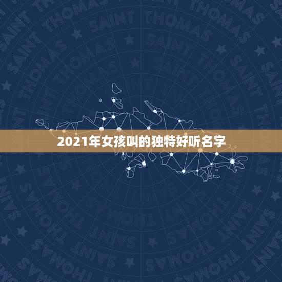 2021年女孩叫的独特好听名字，2021年女宝宝取什么名字好？