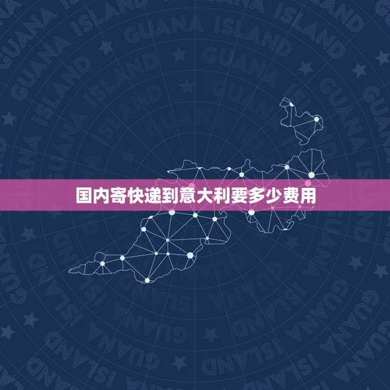 国内寄快递到意大利要多少费用，国内往意大利用什么快递寄东西？邮费怎么算
