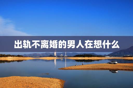 出轨不离婚的男人在想什么，背叛婚姻的男人，死活不离婚，对女人有什么影响