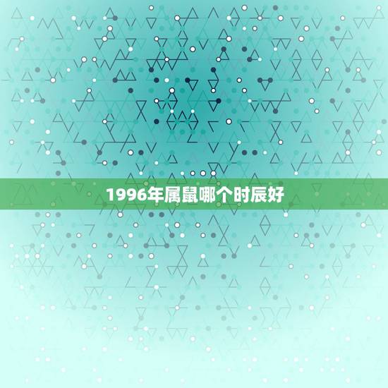 1996年属鼠哪个时辰好,1996年属鼠女是什么命 1996年属鼠哪个时辰好,1996年属鼠女是什么命